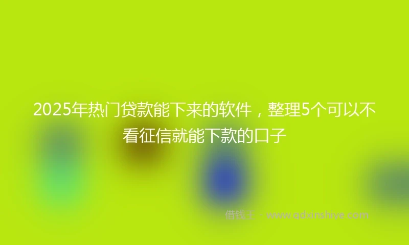 2025年热门贷款能下来的软件，整理5个可以不看征信就能下款的口子
