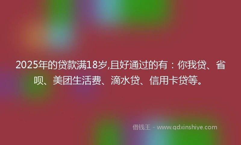 2025年的贷款满18岁,且好通过的有:你我贷、省呗、美团生活费、滴水贷、信用卡贷等。