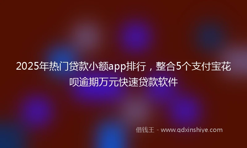 2025年热门贷款小额app排行，整合5个支付宝花呗逾期万元快速贷款软件