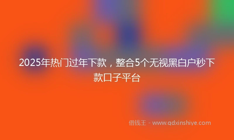 2025年热门过年下款，整合5个无视黑白户秒下款口子平台