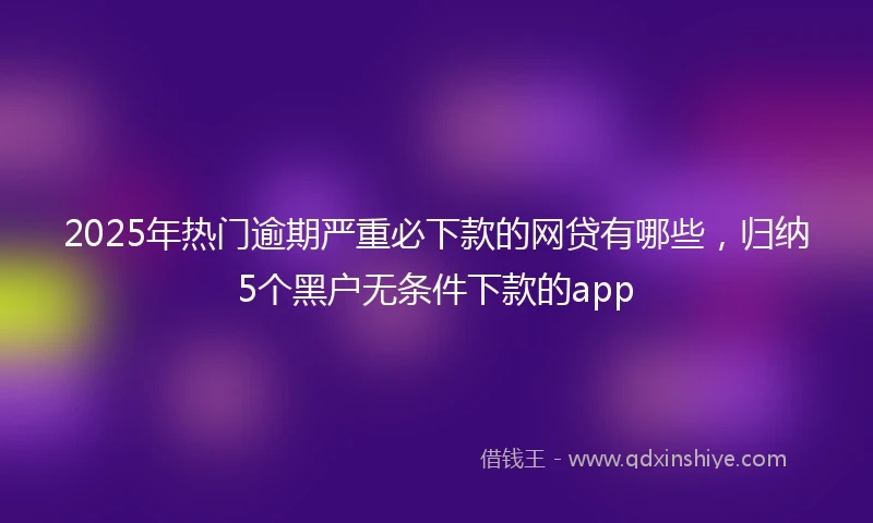 2025年热门逾期严重必下款的网贷有哪些，归纳5个黑户无条件下款的app