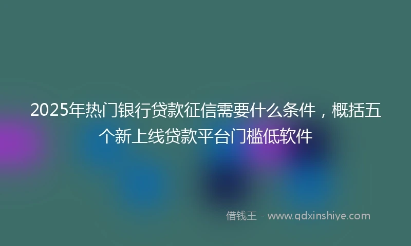 2025年热门银行贷款征信需要什么条件，概括五个新上线贷款平台门槛低软件