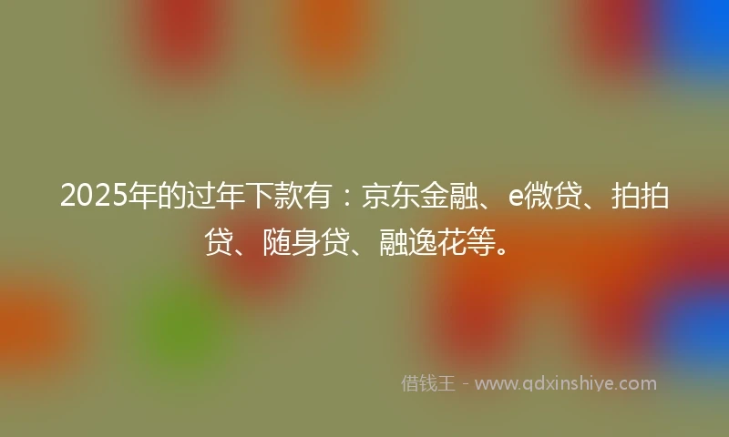 2025年的过年下款有：京东金融、e微贷、拍拍贷、随身贷、融逸花等。