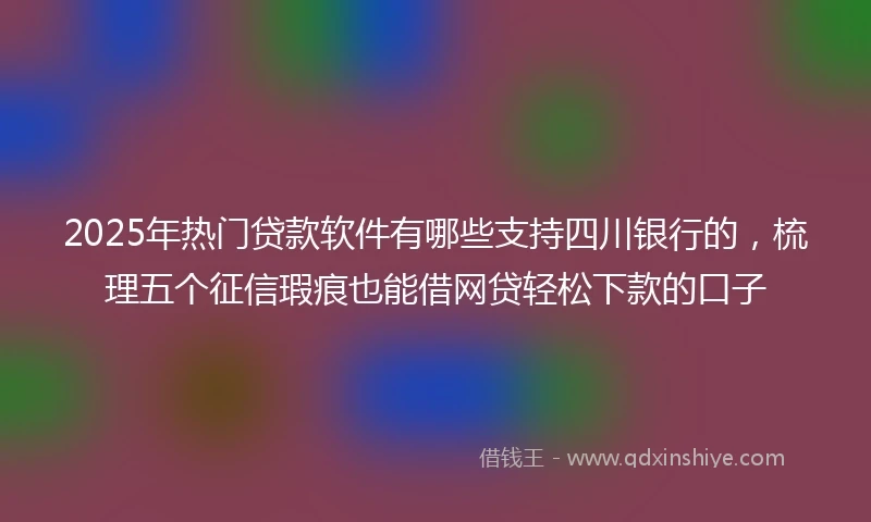2025年热门贷款软件有哪些支持四川银行的，梳理五个征信瑕疵也能借网贷轻松下款的口子
