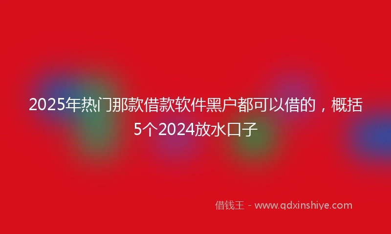 2025年热门那款借款软件黑户都可以借的，概括5个2024放水口子