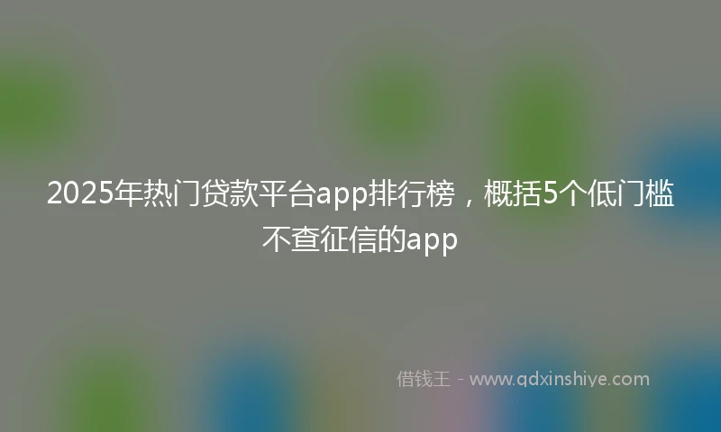 2025年热门贷款平台app排行榜，概括5个低门槛不查征信的app