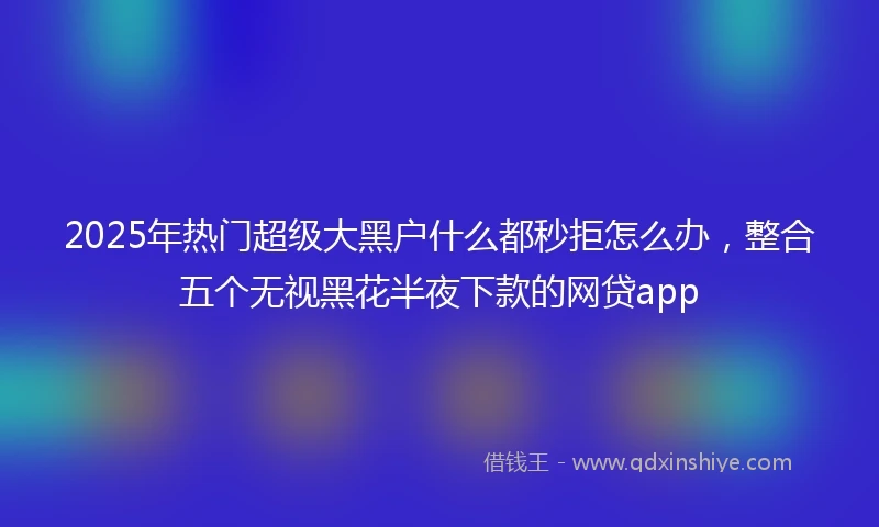 2025年热门超级大黑户什么都秒拒怎么办，整合五个无视黑花半夜下款的网贷app