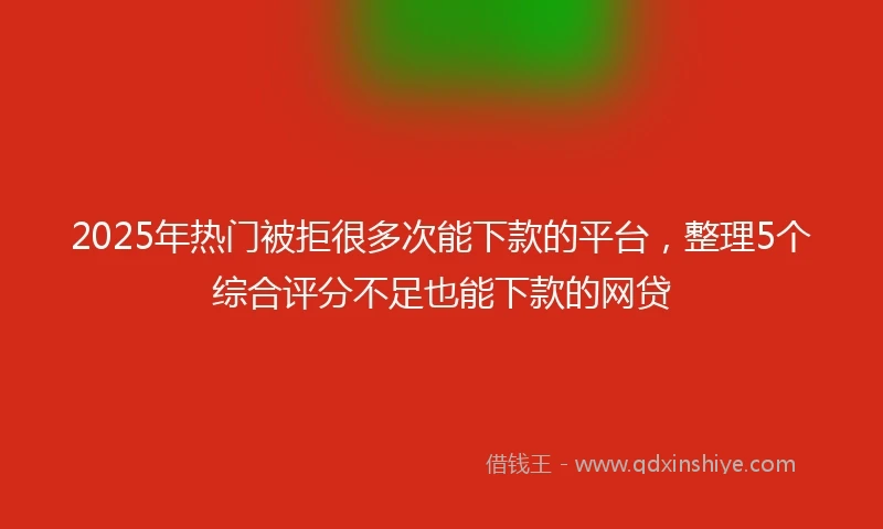 2025年热门被拒很多次能下款的平台，整理5个综合评分不足也能下款的网贷