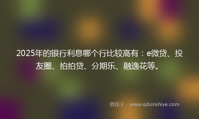2025年的银行利息哪个行比较高有：e微贷、投友圈、拍拍贷、分期乐、融逸花等。