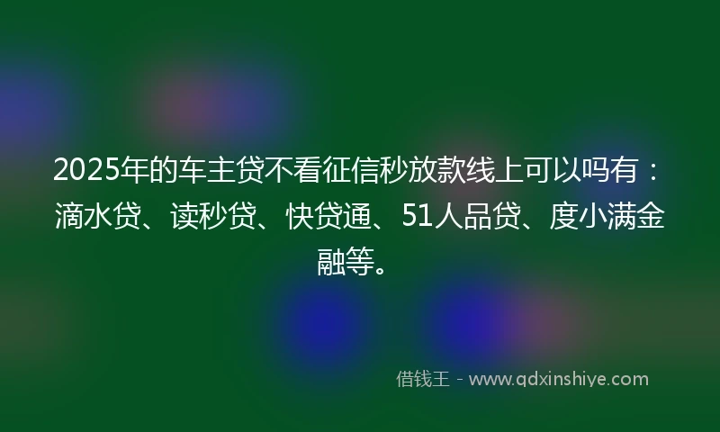 2025年的车主贷不看征信秒放款线上可以吗有：滴水贷、读秒贷、快贷通、51人品贷、度小满金融等。