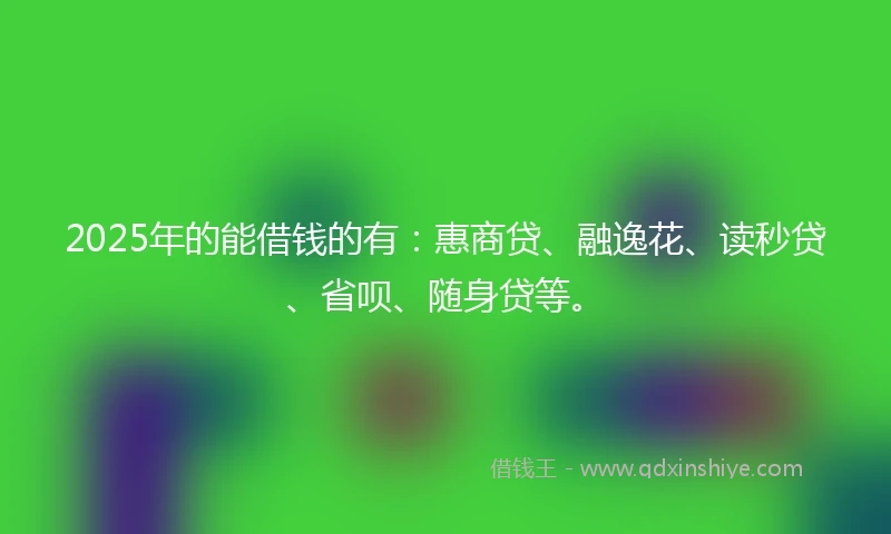 2025年的能借钱的有：惠商贷、融逸花、读秒贷、省呗、随身贷等。