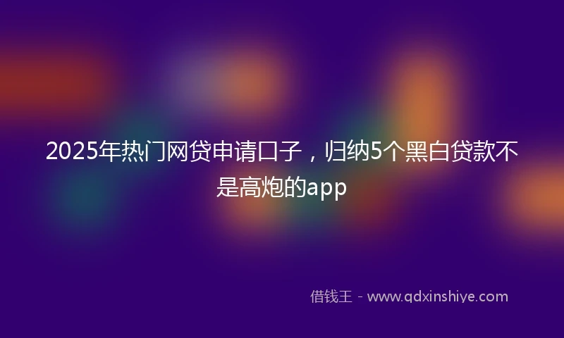 2025年热门网贷申请口子，归纳5个黑白贷款不是高炮的app