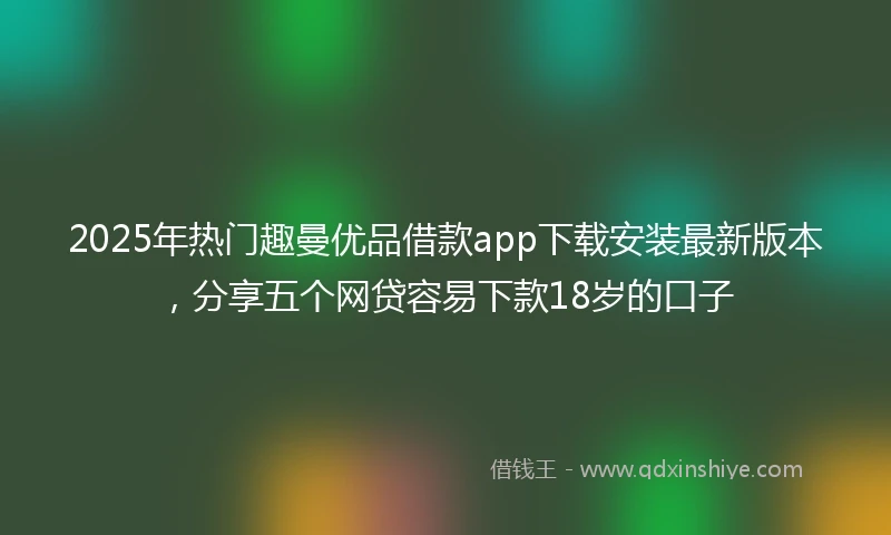 2025年热门趣曼优品借款app下载安装最新版本，分享五个网贷容易下款18岁的口子