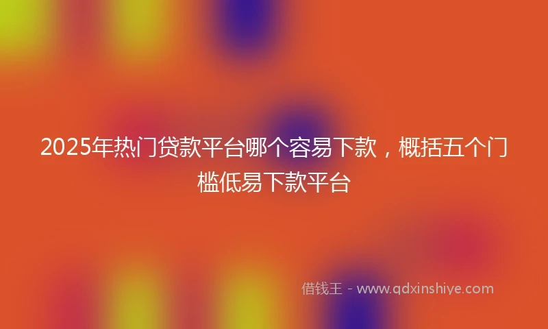 2025年热门贷款平台哪个容易下款，概括五个门槛低易下款平台
