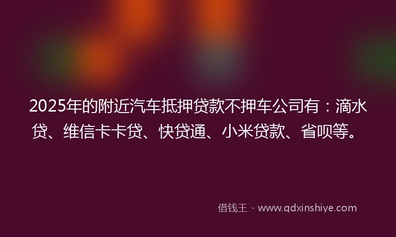 2025年的附近汽车抵押贷款不押车公司有：滴水贷、维信卡卡贷、快贷通、小米贷款、省呗等。