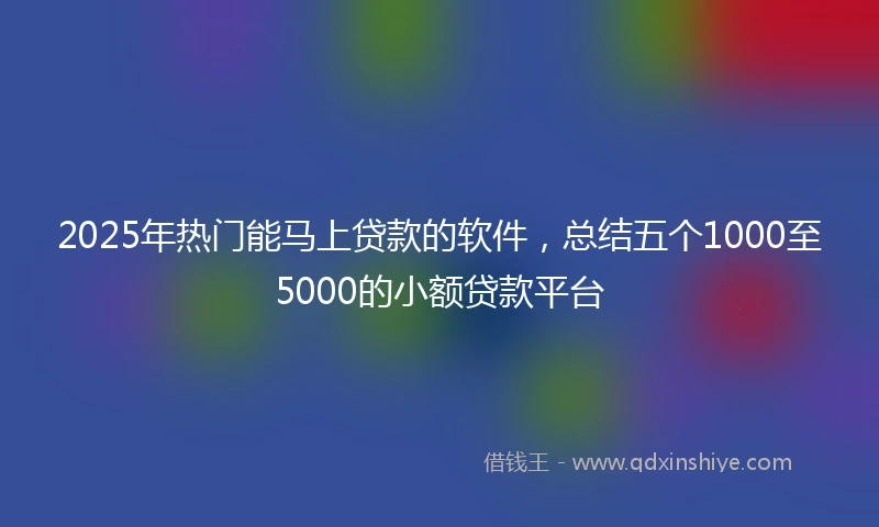 2025年热门能马上贷款的软件，总结五个1000至5000的小额贷款平台