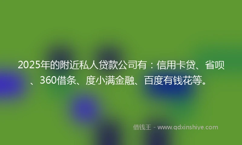 2025年的附近私人贷款公司有：信用卡贷、省呗、360借条、度小满金融、百度有钱花等。