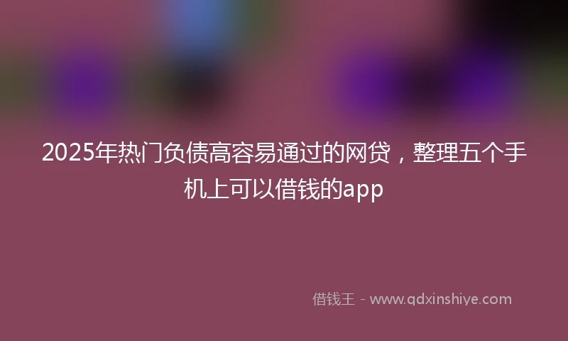 2025年热门负债高容易通过的网贷，整理五个手机上可以借钱的app