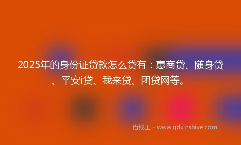 2025年的身份证贷款怎么贷有：惠商贷、随身贷、平安i贷、我来贷、团贷网等。