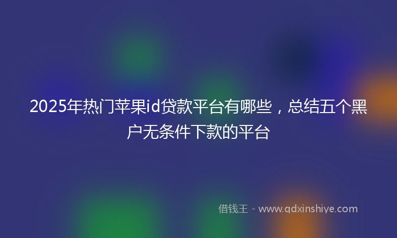 2025年热门苹果id贷款平台有哪些，总结五个黑户无条件下款的平台