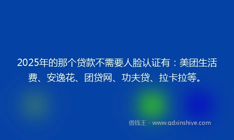 2025年的那个贷款不需要人脸认证有：美团生活费、安逸花、团贷网、功夫贷、拉卡拉等。