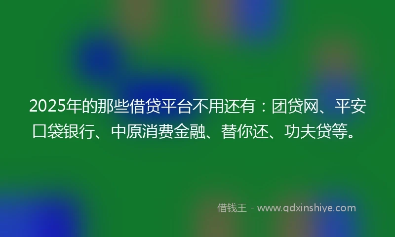 2025年的那些借贷平台不用还有：团贷网、平安口袋银行、中原消费金融、替你还、功夫贷等。