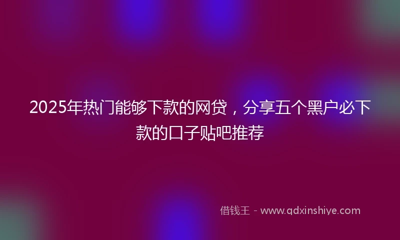 2025年热门能够下款的网贷，分享五个黑户必下款的口子贴吧推荐