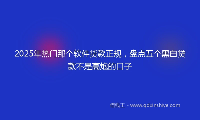 2025年热门那个软件货款正规，盘点五个黑白贷款不是高炮的口子