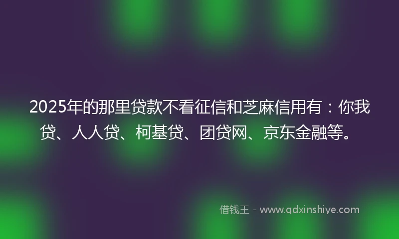 2025年的那里贷款不看征信和芝麻信用有：你我贷、人人贷、柯基贷、团贷网、京东金融等。