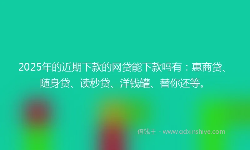 2025年的近期下款的网贷能下款吗有：惠商贷、随身贷、读秒贷、洋钱罐、替你还等。