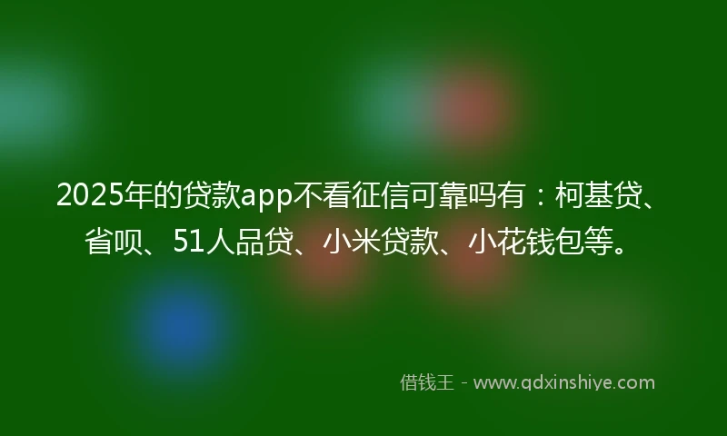 2025年的贷款app不看征信可靠吗有：柯基贷、省呗、51人品贷、小米贷款、小花钱包等。