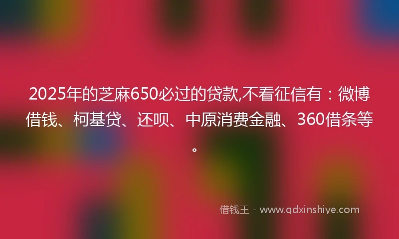 2025年的芝麻650必过的贷款,不看征信有：微博借钱、柯基贷、还呗、中原消费金融、360借条等。