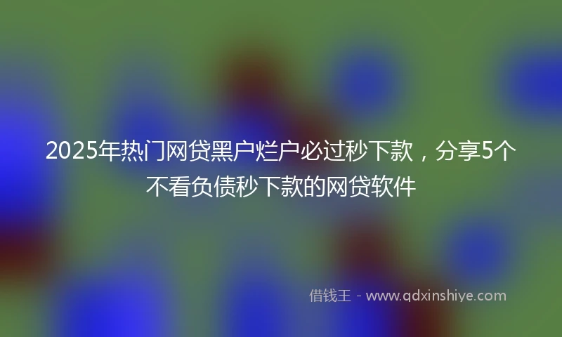 2025年热门网贷黑户烂户必过秒下款，分享5个不看负债秒下款的网贷软件