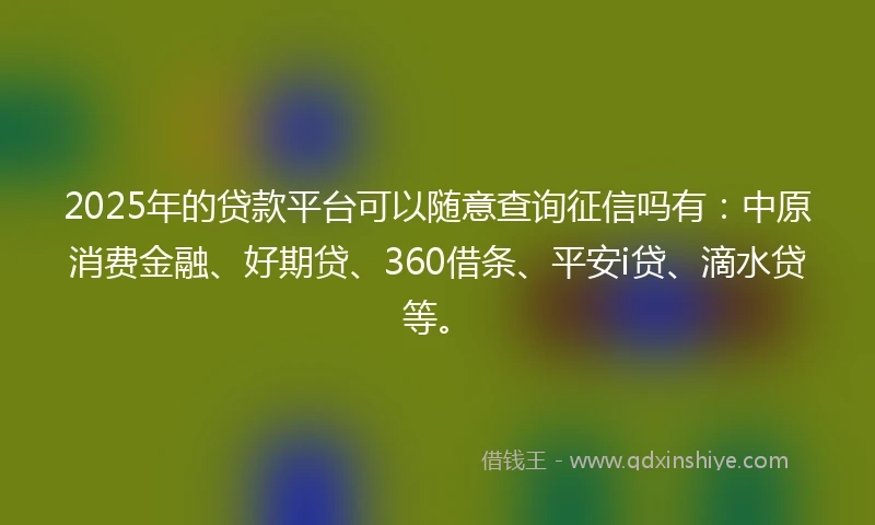 2025年的贷款平台可以随意查询征信吗有:中原消费金融、好期贷、360借条、平安i贷、滴水贷等。