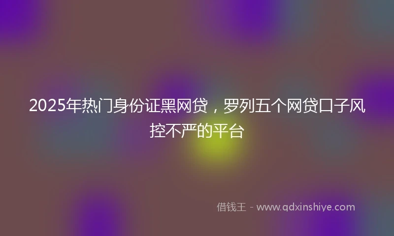 2025年热门身份证黑网贷，罗列五个网贷口子风控不严的平台