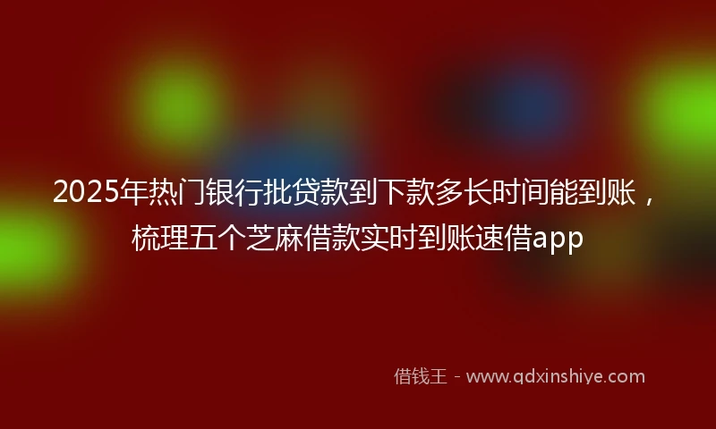 2025年热门银行批贷款到下款多长时间能到账，梳理五个芝麻借款实时到账速借app