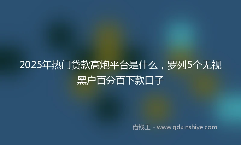 2025年热门贷款高炮平台是什么，罗列5个无视黑户百分百下款口子