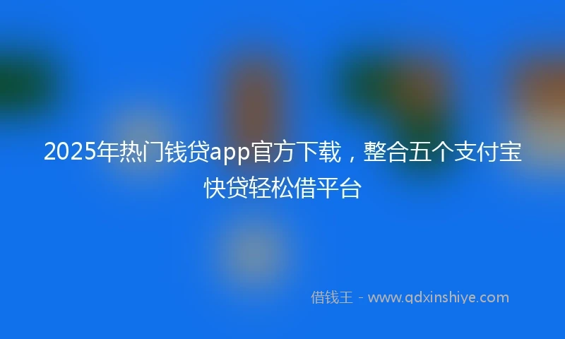 2025年热门钱贷app官方下载，整合五个支付宝快贷轻松借平台