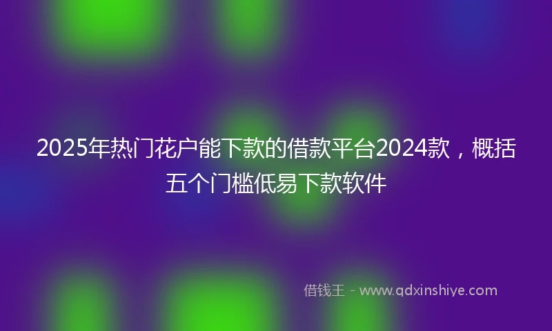 2025年热门花户能下款的借款平台2024款，概括五个门槛低易下款软件