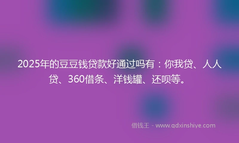 2025年的豆豆钱贷款好通过吗有：你我贷、人人贷、360借条、洋钱罐、还呗等。