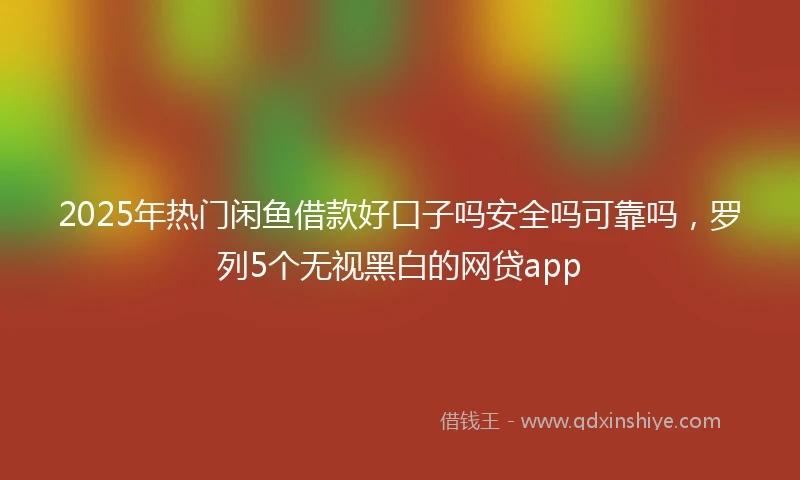 2025年热门闲鱼借款好口子吗安全吗可靠吗，罗列5个无视黑白的网贷app