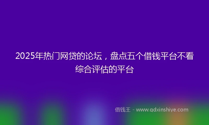 2025年热门网贷的论坛，盘点五个借钱平台不看综合评估的平台