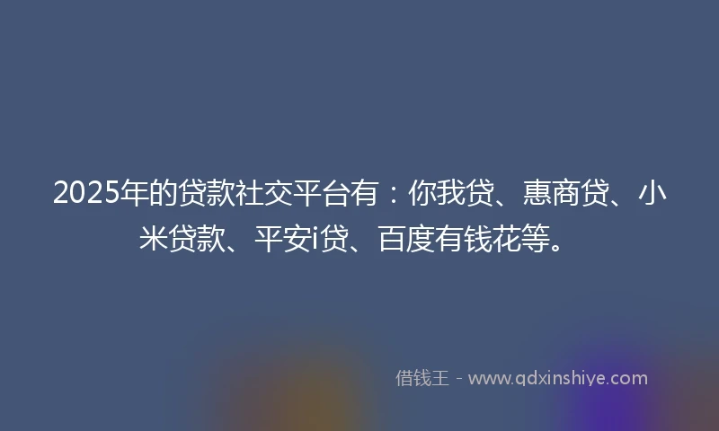 2025年的贷款社交平台有：你我贷、惠商贷、小米贷款、平安i贷、百度有钱花等。