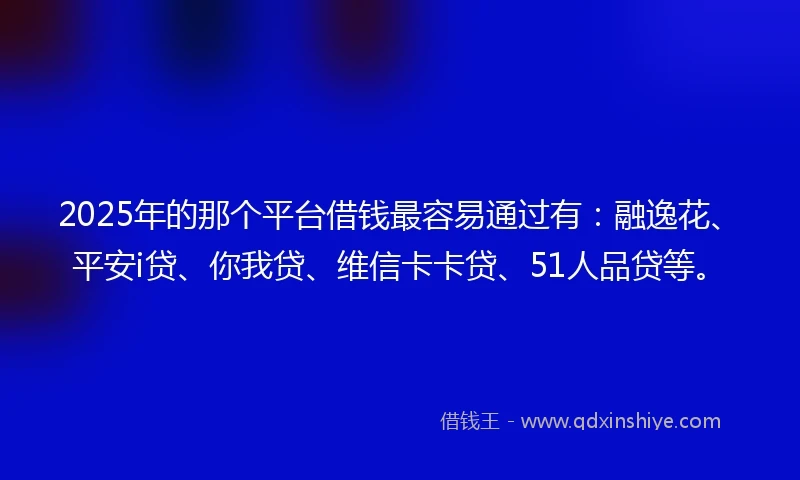 2025年的那个平台借钱最容易通过有：融逸花、平安i贷、你我贷、维信卡卡贷、51人品贷等。