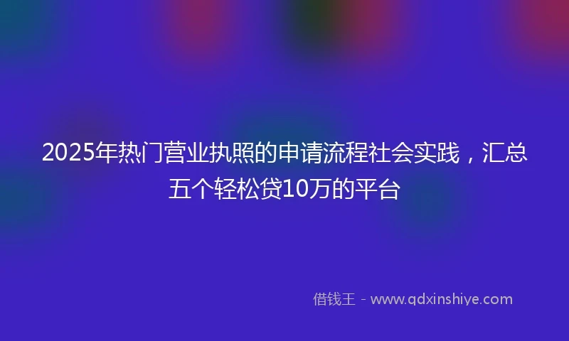 2025年热门营业执照的申请流程社会实践，汇总五个轻松贷10万的平台