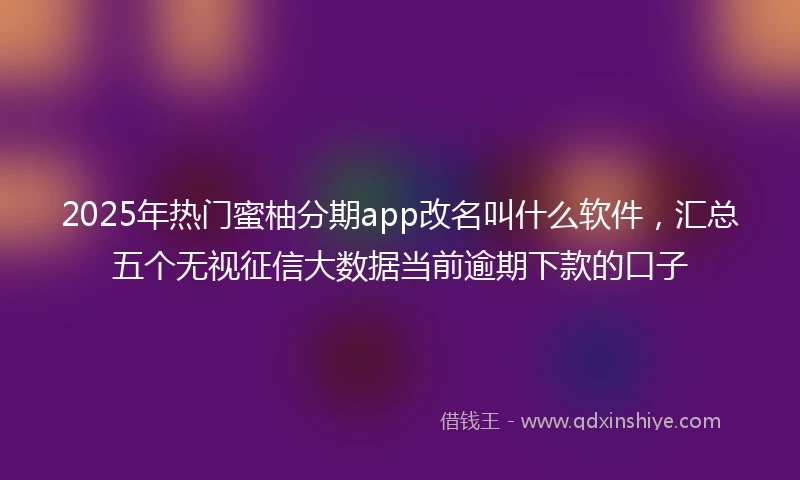 2025年热门蜜柚分期app改名叫什么软件，汇总五个无视征信大数据当前逾期下款的口子