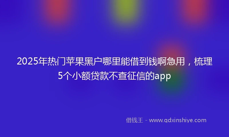 2025年热门苹果黑户哪里能借到钱啊急用，梳理5个小额贷款不查征信的app
