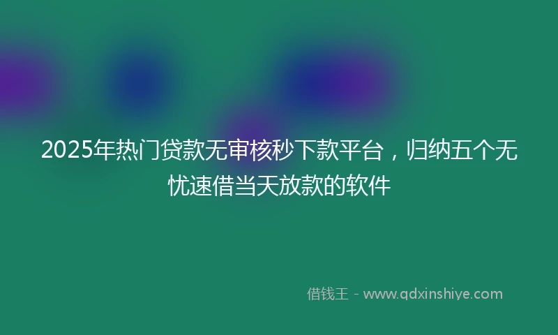 2025年热门贷款无审核秒下款平台，归纳五个无忧速借当天放款的软件