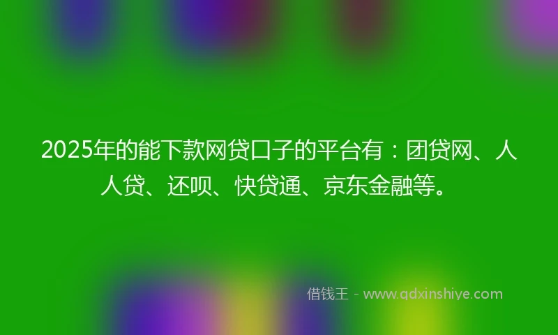 2025年的能下款网贷口子的平台有：团贷网、人人贷、还呗、快贷通、京东金融等。