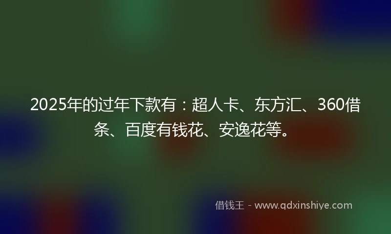 2025年的过年下款有：超人卡、东方汇、360借条、百度有钱花、安逸花等。